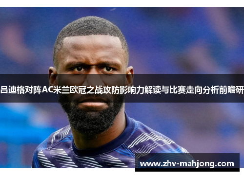 吕迪格对阵AC米兰欧冠之战攻防影响力解读与比赛走向分析前瞻研