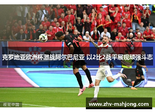 克罗地亚欧洲杯激战阿尔巴尼亚 以2比2战平展现顽强斗志